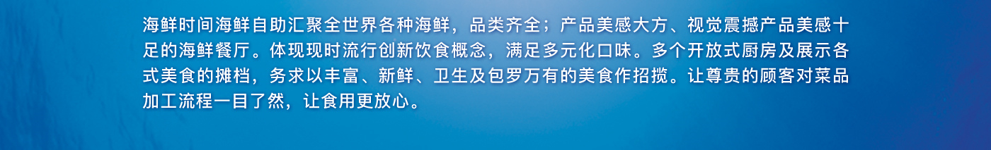 海鲜时间海鲜自助汇聚全世界各种海鲜，品类齐全；产品美感大方、视觉震撼产品美感十足的海鲜餐厅。体现现时流行创新饮食概念，满足多元化口味。多个开放式厨房及展示各式美食的摊档，务求以丰富、新鲜、卫生及包罗万有的美食作招揽。让尊贵的顾客对菜品加工流程一目了然，让食用更放心。