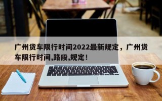 广州货车限行时间2022最新规定，广州货车限行时间,路段,规定！