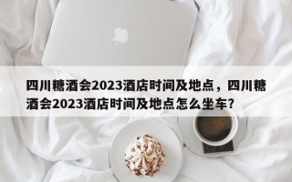 四川糖酒会2023酒店时间及地点，四川糖酒会2023酒店时间及地点怎么坐车？